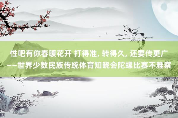 性吧有你春暖花开 打得准, 转得久, 还要传更广——世界少数民族传统体育知晓会陀螺比赛不雅察