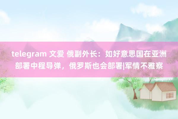 telegram 文爱 俄副外长：如好意思国在亚洲部署中程导弹，俄罗斯也会部署|军情不雅察