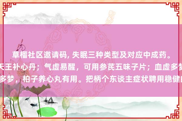 草榴社区邀请码, 失眠三种类型及对应中成药。阴虚导致睡不着，可用天王补心丹；气虚易醒，可用参芪五味子片；血虚多梦，柏子养心丸有用。把柄个东谈主症状聘用稳健的药物，改善寝息质地。