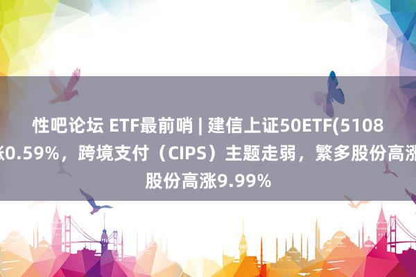 性吧论坛 ETF最前哨 | 建信上证50ETF(510800)高涨0.59%，跨境支付（CIPS）主题走弱，繁多股份高涨9.99%