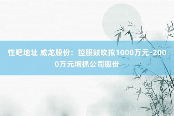 性吧地址 威龙股份：控股鼓吹拟1000万元-2000万元增抓公司股份