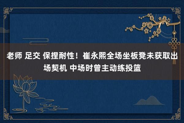 老师 足交 保捏耐性！崔永熙全场坐板凳未获取出场契机 中场时曾主动练投篮