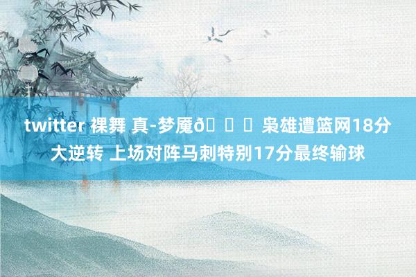 twitter 裸舞 真-梦魇🙃枭雄遭篮网18分大逆转 上场对阵马刺特别17分最终输球