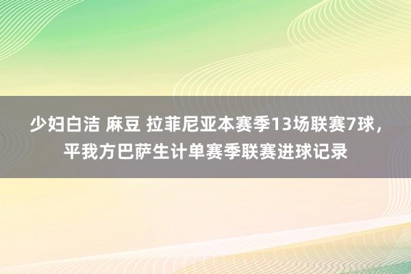 少妇白洁 麻豆 拉菲尼亚本赛季13场联赛7球，平我方巴萨生计单赛季联赛进球记录