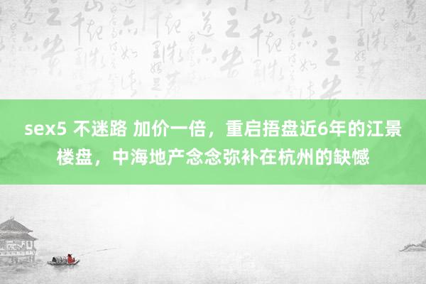 sex5 不迷路 加价一倍，重启捂盘近6年的江景楼盘，中海地产念念弥补在杭州的缺憾