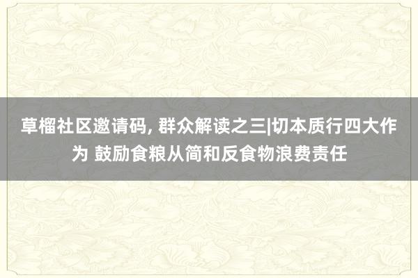 草榴社区邀请码, 群众解读之三|切本质行四大作为 鼓励食粮从简和反食物浪费责任