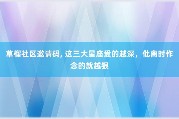 草榴社区邀请码, 这三大星座爱的越深，仳离时作念的就越狠