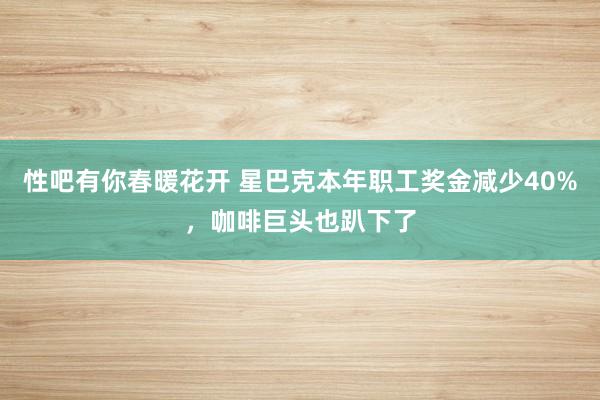 性吧有你春暖花开 星巴克本年职工奖金减少40%，咖啡巨头也趴下了