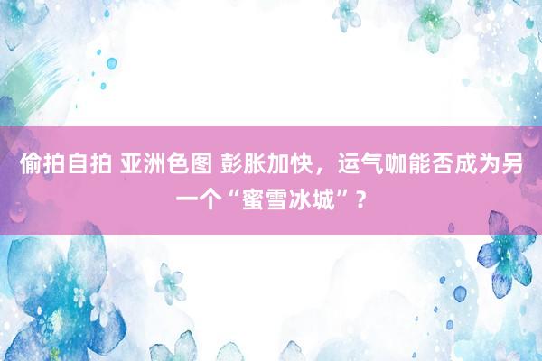 偷拍自拍 亚洲色图 彭胀加快，运气咖能否成为另一个“蜜雪冰城”？