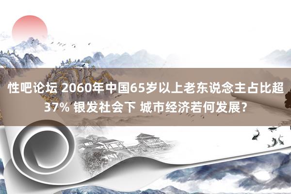 性吧论坛 2060年中国65岁以上老东说念主占比超37% 银发社会下 城市经济若何发展？