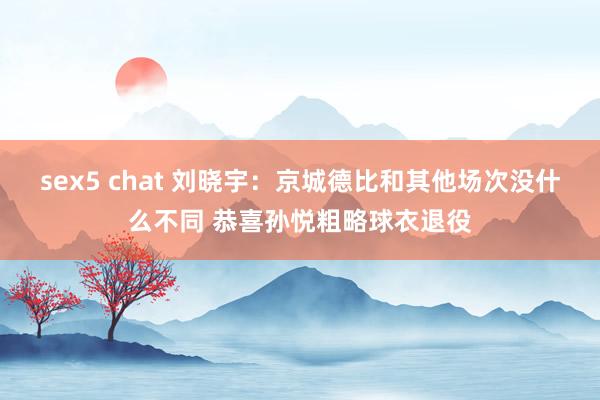 sex5 chat 刘晓宇：京城德比和其他场次没什么不同 恭喜孙悦粗略球衣退役