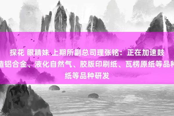 探花 眼睛妹 上期所副总司理张铭：正在加速鼓吹锻造铝合金、液化自然气、胶版印刷纸、瓦楞原纸等品种研发