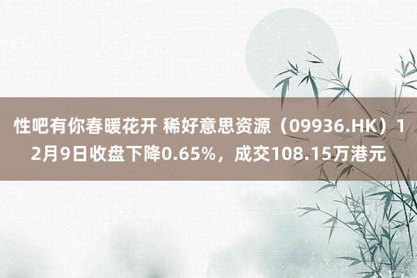 性吧有你春暖花开 稀好意思资源（09936.HK）12月9日收盘下降0.65%，成交108.15万港元