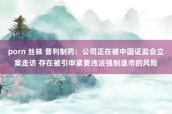 porn 丝袜 普利制药：公司正在被中国证监会立案走访 存在被引申紧要违法强制退市的风险