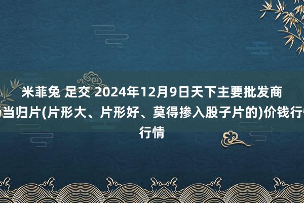 米菲兔 足交 2024年12月9日天下主要批发商场当归片(片形大、片形好、莫得掺入股子片的)价钱行情