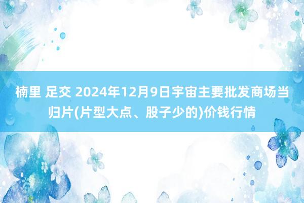 楠里 足交 2024年12月9日宇宙主要批发商场当归片(片型大点、股子少的)价钱行情