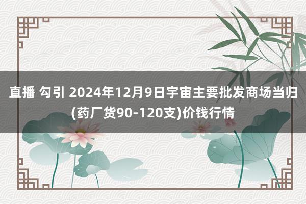 直播 勾引 2024年12月9日宇宙主要批发商场当归(药厂货90-120支)价钱行情