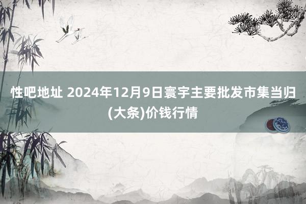 性吧地址 2024年12月9日寰宇主要批发市集当归(大条)价钱行情