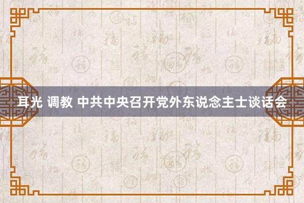 耳光 调教 中共中央召开党外东说念主士谈话会