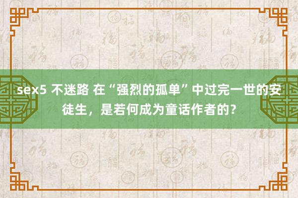 sex5 不迷路 在“强烈的孤单”中过完一世的安徒生，是若何成为童话作者的？