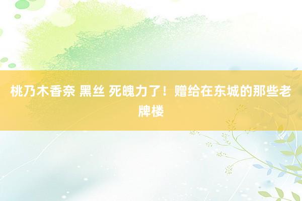 桃乃木香奈 黑丝 死魄力了！赠给在东城的那些老牌楼