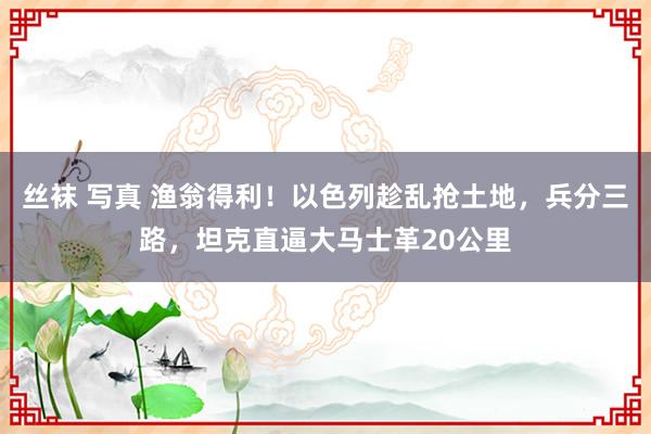 丝袜 写真 渔翁得利！以色列趁乱抢土地，兵分三路，坦克直逼大马士革20公里