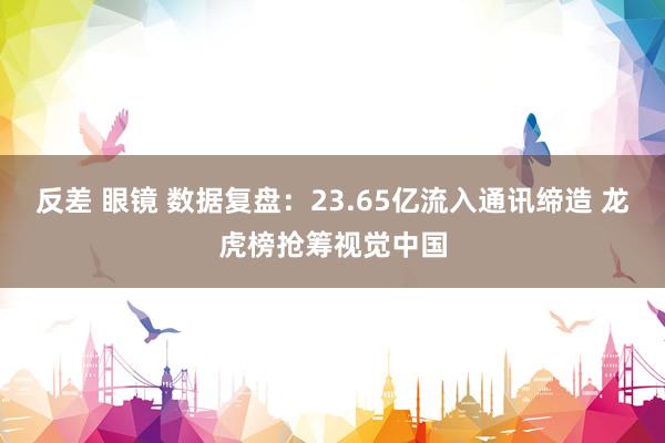 反差 眼镜 数据复盘：23.65亿流入通讯缔造 龙虎榜抢筹视觉中国