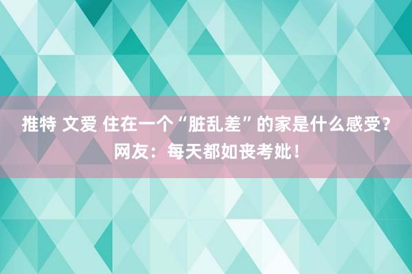 推特 文爱 住在一个“脏乱差”的家是什么感受？网友：每天都如丧考妣！