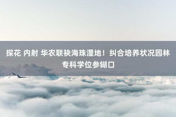 探花 内射 华农联袂海珠湿地！纠合培养状况园林专科学位参餬口