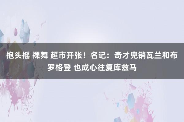 抱头摇 裸舞 超市开张！名记：奇才兜销瓦兰和布罗格登 也成心往复库兹马