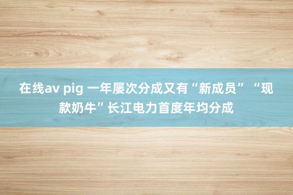 在线av pig 一年屡次分成又有“新成员” “现款奶牛”长江电力首度年均分成