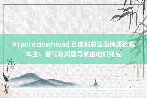 91porn download 百度副总迎面情愿极越车主：智驾和舆图导航由咱们兜底