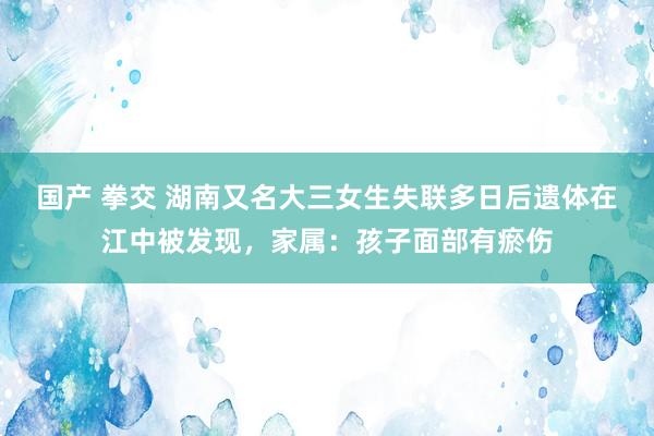 国产 拳交 湖南又名大三女生失联多日后遗体在江中被发现，家属：孩子面部有瘀伤