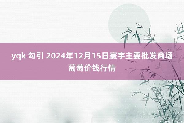 yqk 勾引 2024年12月15日寰宇主要批发商场葡萄价钱行情