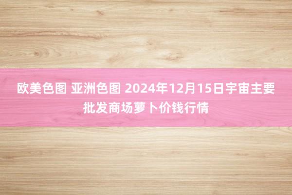 欧美色图 亚洲色图 2024年12月15日宇宙主要批发商场萝卜价钱行情