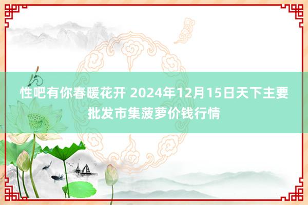 性吧有你春暖花开 2024年12月15日天下主要批发市集菠萝价钱行情