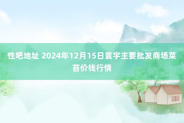 性吧地址 2024年12月15日寰宇主要批发商场菜苔价钱行情