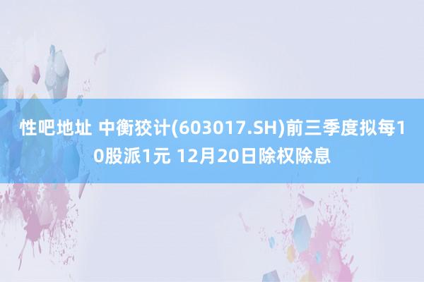 性吧地址 中衡狡计(603017.SH)前三季度拟每10股派1元 12月20日除权除息