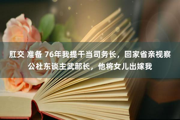 肛交 准备 76年我提干当司务长，回家省亲视察公社东谈主武部长，他将女儿出嫁我