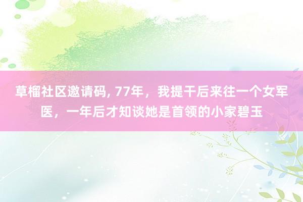 草榴社区邀请码, 77年，我提干后来往一个女军医，一年后才知谈她是首领的小家碧玉