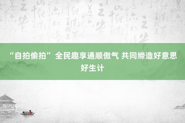 “自拍偷拍” 全民趣享通顺傲气 共同缔造好意思好生计