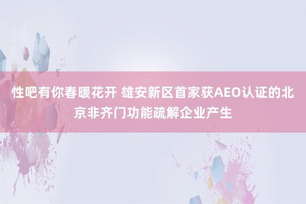 性吧有你春暖花开 雄安新区首家获AEO认证的北京非齐门功能疏解企业产生