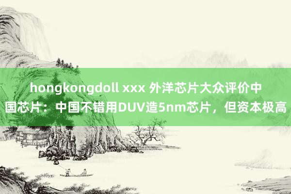 hongkongdoll xxx 外洋芯片大众评价中国芯片：中国不错用DUV造5nm芯片，但资本极高