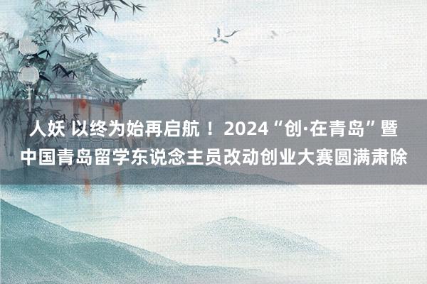 人妖 以终为始再启航 ！2024“创·在青岛”暨中国青岛留学东说念主员改动创业大赛圆满肃除