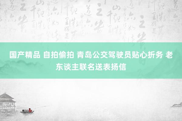 国产精品 自拍偷拍 青岛公交驾驶员贴心折务 老东谈主联名送表扬信