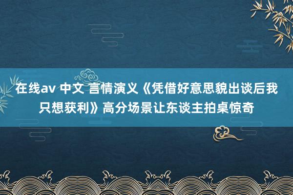 在线av 中文 言情演义《凭借好意思貌出谈后我只想获利》高分场景让东谈主拍桌惊奇