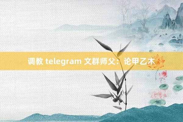 调教 telegram 文群师父：论甲乙木