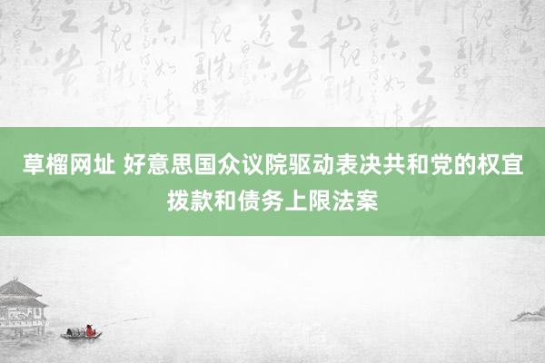 草榴网址 好意思国众议院驱动表决共和党的权宜拨款和债务上限法案