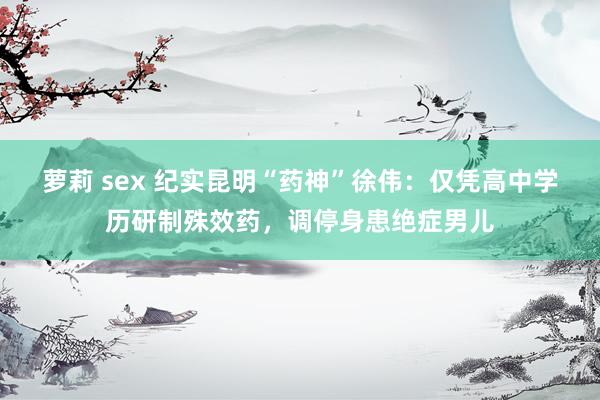 萝莉 sex 纪实昆明“药神”徐伟：仅凭高中学历研制殊效药，调停身患绝症男儿