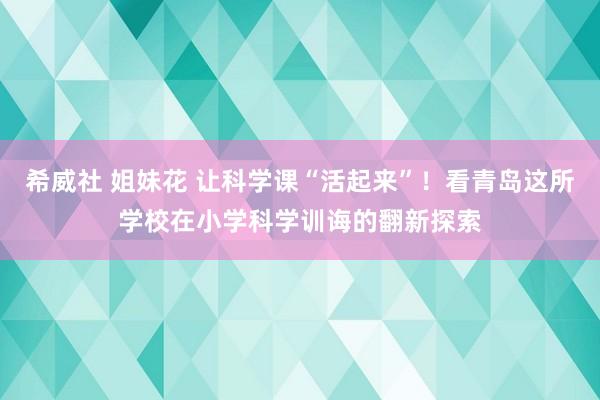 希威社 姐妹花 让科学课“活起来”！看青岛这所学校在小学科学训诲的翻新探索